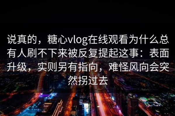 说真的，糖心vlog在线观看为什么总有人刷不下来被反复提起这事：表面升级，实则另有指向，难怪风向会突然拐过去