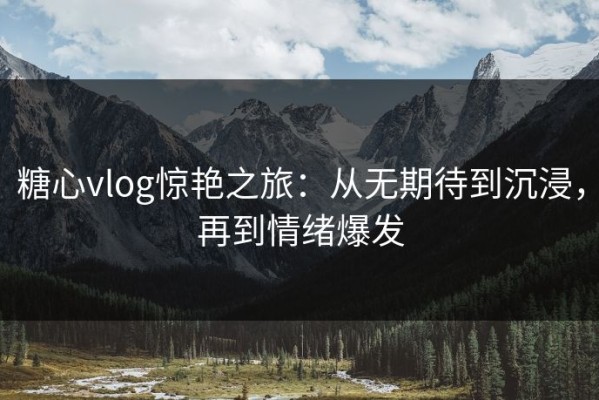糖心vlog惊艳之旅：从无期待到沉浸，再到情绪爆发