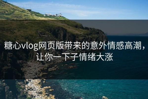 糖心vlog网页版带来的意外情感高潮，让你一下子情绪大涨