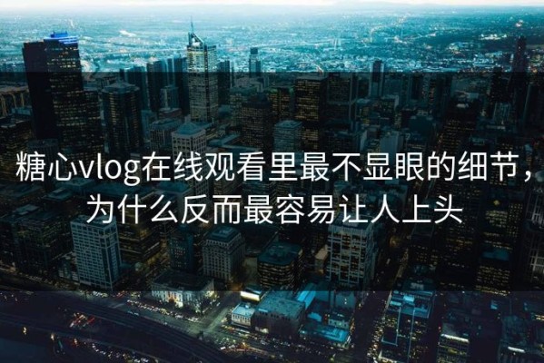 糖心vlog在线观看里最不显眼的细节，为什么反而最容易让人上头