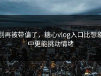 别再被带偏了，糖心vlog入口比想象中更能挑动情绪