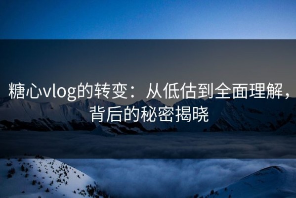 糖心vlog的转变：从低估到全面理解，背后的秘密揭晓