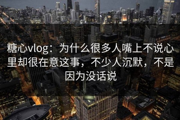 糖心vlog：为什么很多人嘴上不说心里却很在意这事，不少人沉默，不是因为没话说