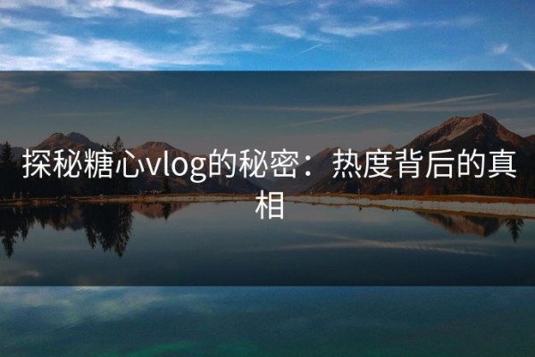 探秘糖心vlog的秘密：热度背后的真相