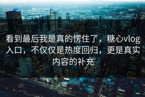 看到最后我是真的愣住了，糖心vlog入口，不仅仅是热度回归，更是真实内容的补充