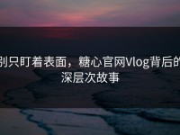 别只盯着表面，糖心官网Vlog背后的深层次故事