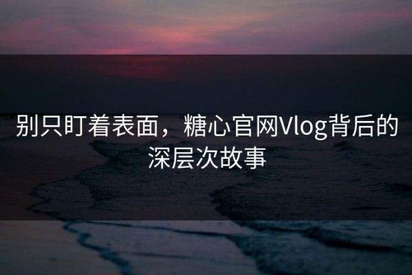 别只盯着表面，糖心官网Vlog背后的深层次故事