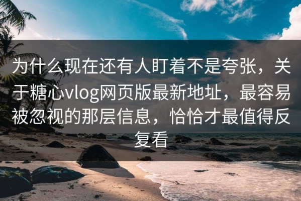 为什么现在还有人盯着不是夸张，关于糖心vlog网页版最新地址，最容易被忽视的那层信息，恰恰才最值得反复看