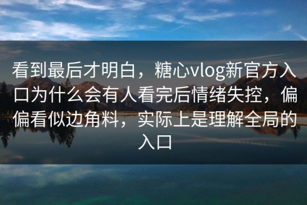 看到最后才明白，糖心vlog新官方入口为什么会有人看完后情绪失控，偏偏看似边角料，实际上是理解全局的入口