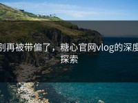 别再被带偏了，糖心官网vlog的深度探索