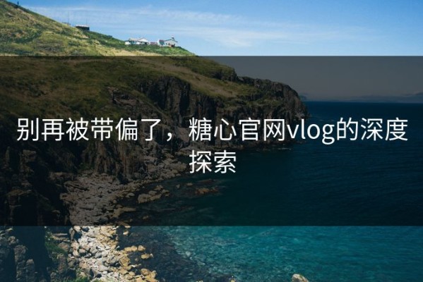 别再被带偏了，糖心官网vlog的深度探索