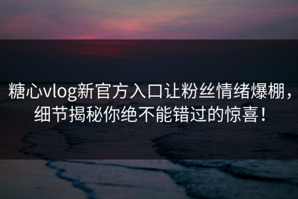糖心vlog新官方入口让粉丝情绪爆棚，细节揭秘你绝不能错过的惊喜！