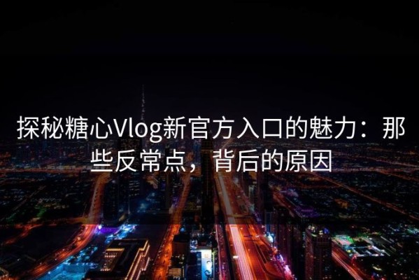 探秘糖心Vlog新官方入口的魅力：那些反常点，背后的原因