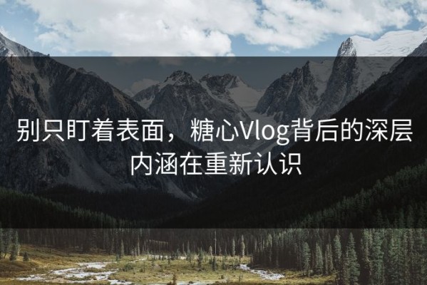 别只盯着表面，糖心Vlog背后的深层内涵在重新认识