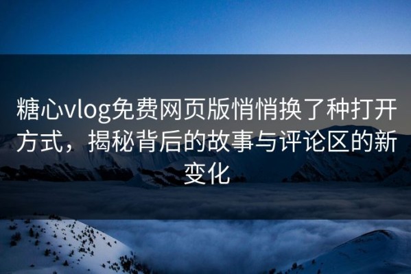糖心vlog免费网页版悄悄换了种打开方式，揭秘背后的故事与评论区的新变化
