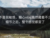 不是我敏感，糖心vlog竟然藏着不少细节之后，整个感觉都变了
