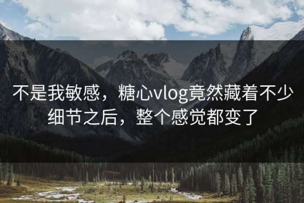 不是我敏感，糖心vlog竟然藏着不少细节之后，整个感觉都变了