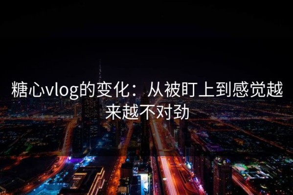 糖心vlog的变化：从被盯上到感觉越来越不对劲