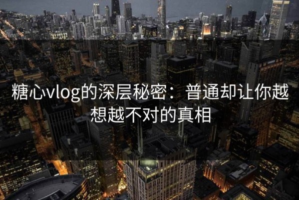 糖心vlog的深层秘密：普通却让你越想越不对的真相