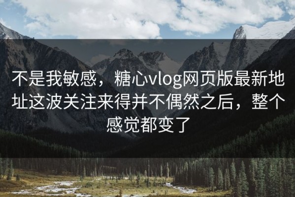 不是我敏感，糖心vlog网页版最新地址这波关注来得并不偶然之后，整个感觉都变了