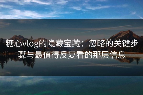 糖心vlog的隐藏宝藏：忽略的关键步骤与最值得反复看的那层信息
