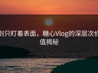 别只盯着表面，糖心Vlog的深层次价值揭秘