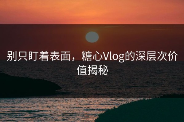 别只盯着表面，糖心Vlog的深层次价值揭秘
