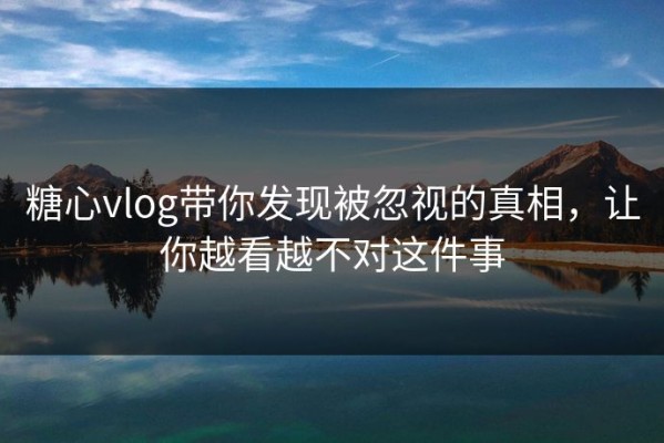 糖心vlog带你发现被忽视的真相，让你越看越不对这件事