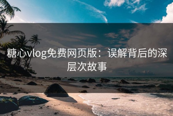 糖心vlog免费网页版：误解背后的深层次故事