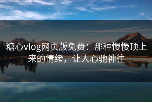 糖心vlog网页版免费：那种慢慢顶上来的情绪，让人心驰神往