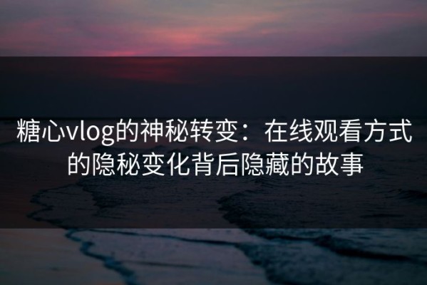 糖心vlog的神秘转变：在线观看方式的隐秘变化背后隐藏的故事