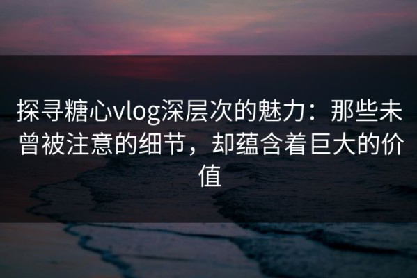 探寻糖心vlog深层次的魅力：那些未曾被注意的细节，却蕴含着巨大的价值