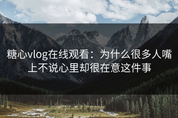 糖心vlog在线观看：为什么很多人嘴上不说心里却很在意这件事