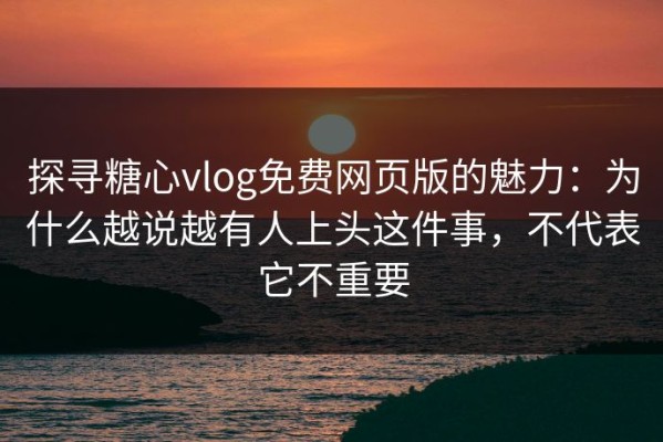 探寻糖心vlog免费网页版的魅力：为什么越说越有人上头这件事，不代表它不重要