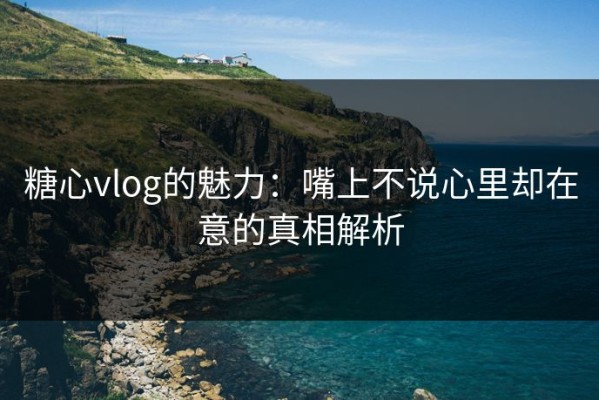 糖心vlog的魅力：嘴上不说心里却在意的真相解析