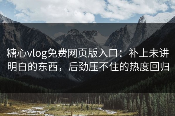 糖心vlog免费网页版入口：补上未讲明白的东西，后劲压不住的热度回归
