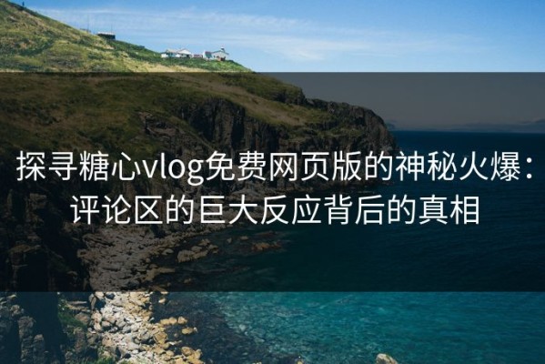 探寻糖心vlog免费网页版的神秘火爆：评论区的巨大反应背后的真相