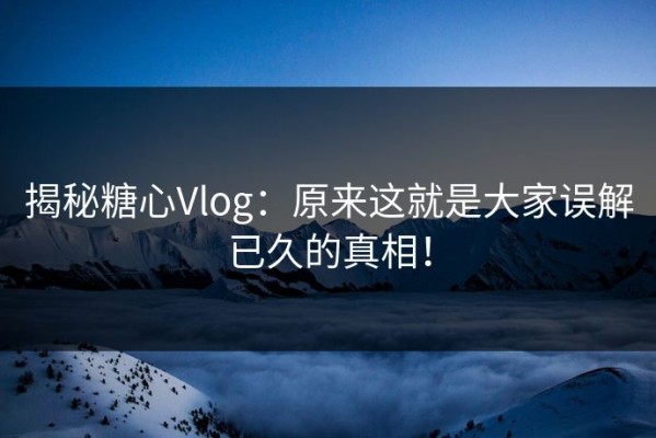 揭秘糖心Vlog：原来这就是大家误解已久的真相！