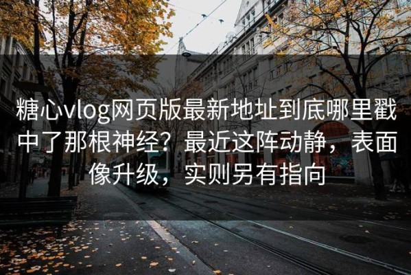 糖心vlog网页版最新地址到底哪里戳中了那根神经？最近这阵动静，表面像升级，实则另有指向