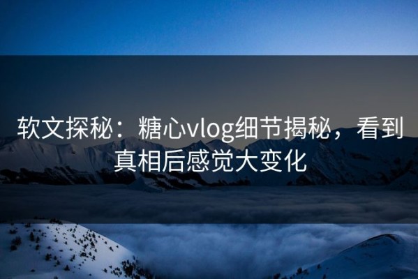 软文探秘：糖心vlog细节揭秘，看到真相后感觉大变化