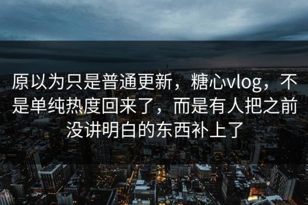 原以为只是普通更新，糖心vlog，不是单纯热度回来了，而是有人把之前没讲明白的东西补上了