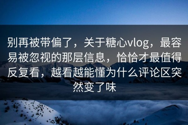 别再被带偏了，关于糖心vlog，最容易被忽视的那层信息，恰恰才最值得反复看，越看越能懂为什么评论区突然变了味