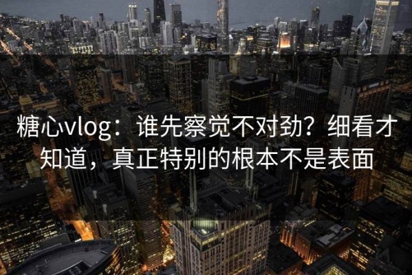 糖心vlog：谁先察觉不对劲？细看才知道，真正特别的根本不是表面