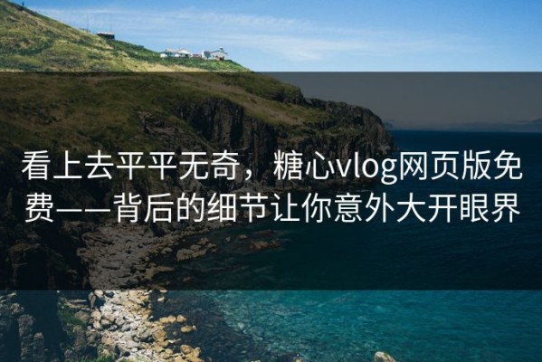 看上去平平无奇，糖心vlog网页版免费——背后的细节让你意外大开眼界