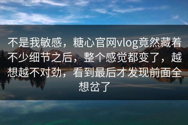 不是我敏感，糖心官网vlog竟然藏着不少细节之后，整个感觉都变了，越想越不对劲，看到最后才发现前面全想岔了