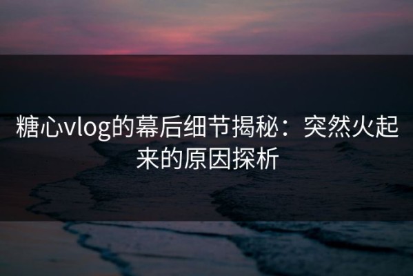 糖心vlog的幕后细节揭秘：突然火起来的原因探析
