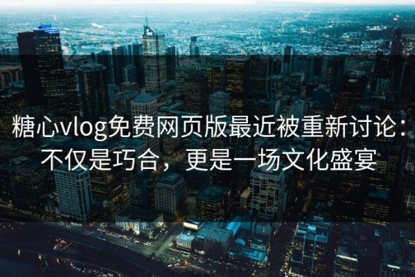 糖心vlog免费网页版最近被重新讨论：不仅是巧合，更是一场文化盛宴