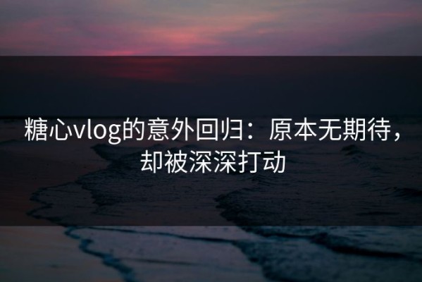 糖心vlog的意外回归：原本无期待，却被深深打动