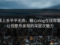 看上去平平无奇，糖心vlog在线观看，让你意外发现的深层次魅力