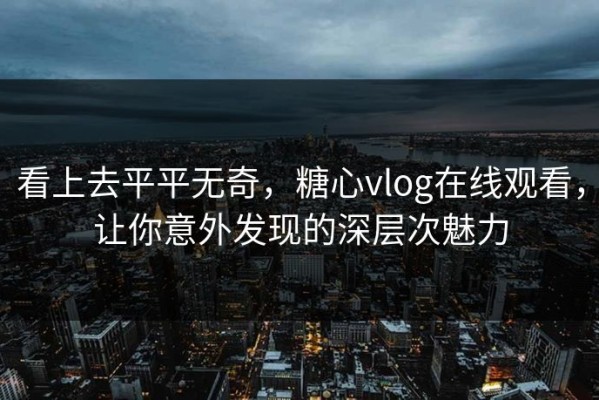 看上去平平无奇，糖心vlog在线观看，让你意外发现的深层次魅力